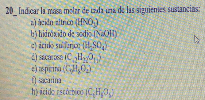 Indicar la masa molar de cada una de las siguientes sustancias: 
a) ácido nítrico (HNO_3)
b) hidróxido de sodio (NaOH)
c) ácido sulfúrico (H_2SO_4)
d) sacarosa (C_12H_22O_11)
e) aspɨrina (C_9H_8O_4)
f) sacarina 
h) ácido ascórbico (C_6H_8O_6)