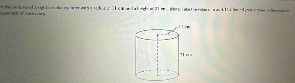 the volume of a right circular cylinder with a radius of 11 cm and a height of 21 cm. (Note: Take the value of π as 3.14.) Round your answer to the nearest 
usandth, if necessary.