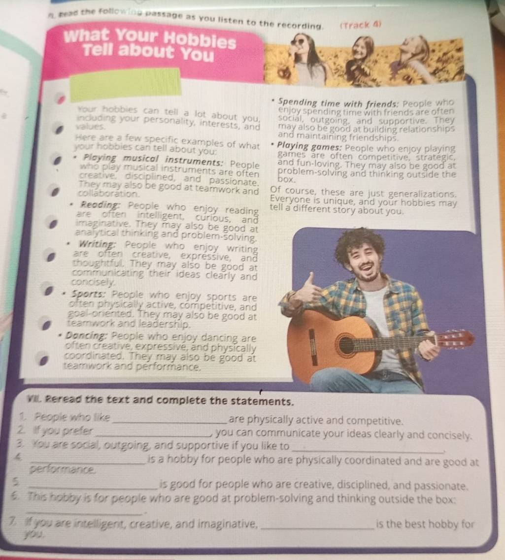 A Read the following passage as you listen to the recording. (Track 4) 
What Your Hobbies 
Tell about You 
b 
Spending time with friends: People who 
enjoy spending time with friends are often 
Your hobbies can tell a lot about you, 
including your personality, interests, and social, outgoing, and supportive. They 
values. may also be good at building relationships 
and maintaining friendships. 
Here are a few specific examples of what Playing games: People who enjoy playing 
your hobbies can tell about you: games are often competitive, strategic. 
and fun-loving. They may also be good at 
* Playing musical instruments: People problem-solving and thinking outside the 
who play musical instruments are often 
creative, disciplined, and passionate. box. 
They may also be good at teamwork and Of course, these are just generalizations. 
collaboration. Everyone is unique, and your hobbies may 
. Reoding: People who enjoy reading tell a different story about you. 
are often intelligent, curious, and 
imaginative. They may also be good at 
analytical thinking and problem-solving. 
Writing: People who enjoy writing 
are often creative, expressive, and 
thoughtful. They may also be good at 
communicating their ideas clearly and 
concisely. 
* Sports: People who enjoy sports are 
often physically active, competitive, and 
goal-oniented. They may also be good at 
teamwork and leadership. 
Doncing: People who enjoy dancing are 
often creative, expressivé, and physically 
coordinated. They may also be good at 
teamwork and performance. 
VIL Reread the text and complete the statements. 
1. People who like _are physically active and competitive. 
2. ilf you prefer _, you can communicate your ideas clearly and concisely. 
3. You are social, outgoing, and supportive if you like to_ 
4 _is a hobby for people who are physically coordinated and are good at 
performance 
5 _is good for people who are creative, disciplined, and passionate. 
. This hobby is for people who are good at problem-solving and thinking outside the box: 
_ 
7. If you are intelligent, creative, and imaginative, _is the best hobby for 
you