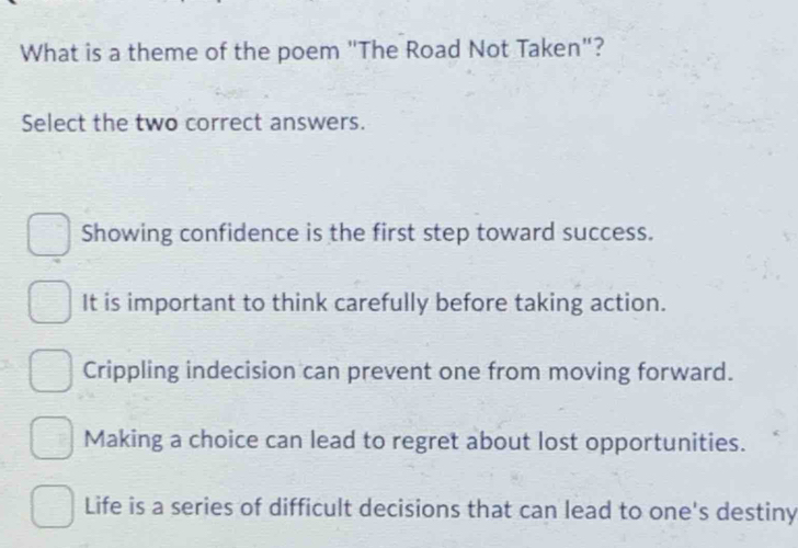 What is a theme of the poem "The Road Not Taken"?
Select the two correct answers.
Showing confidence is the first step toward success.
It is important to think carefully before taking action.
Crippling indecision can prevent one from moving forward.
Making a choice can lead to regret about lost opportunities.
Life is a series of difficult decisions that can lead to one's destiny