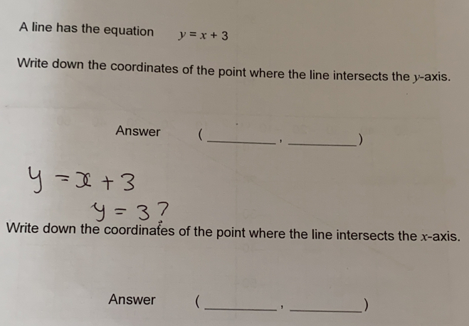 A line has the equation y=x+3
Write down the coordinates of the point where the line intersects the y-axis.
Answer _
, _>
Write down the coordinates of the point where the line intersects the x-axis.
Answer _
>
_,