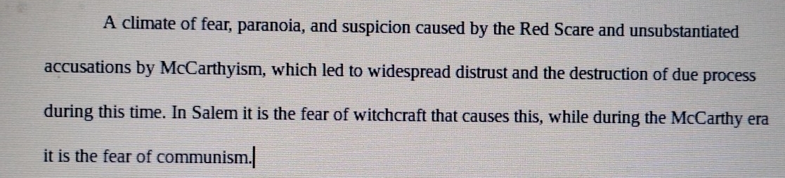 A climate of fear, paranoia, and suspicion caused by the Red Scare and unsubstantiated 
accusations by McCarthyism, which led to widespread distrust and the destruction of due process 
during this time. In Salem it is the fear of witchcraft that causes this, while during the McCarthy era 
it is the fear of communism.|