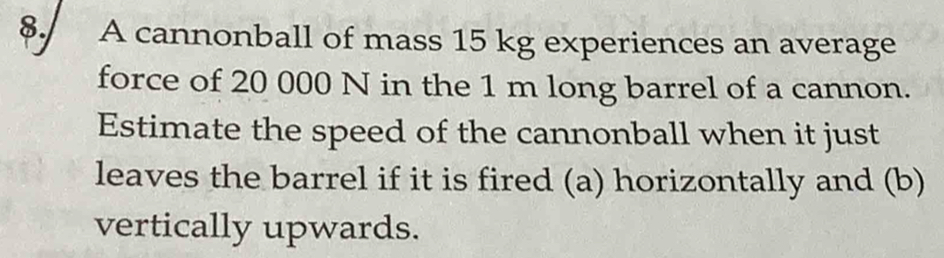 A cannonball of mass 15 kg experiences an average 
force of 20 000 N in the 1 m long barrel of a cannon. 
Estimate the speed of the cannonball when it just 
leaves the barrel if it is fired (a) horizontally and (b) 
vertically upwards.