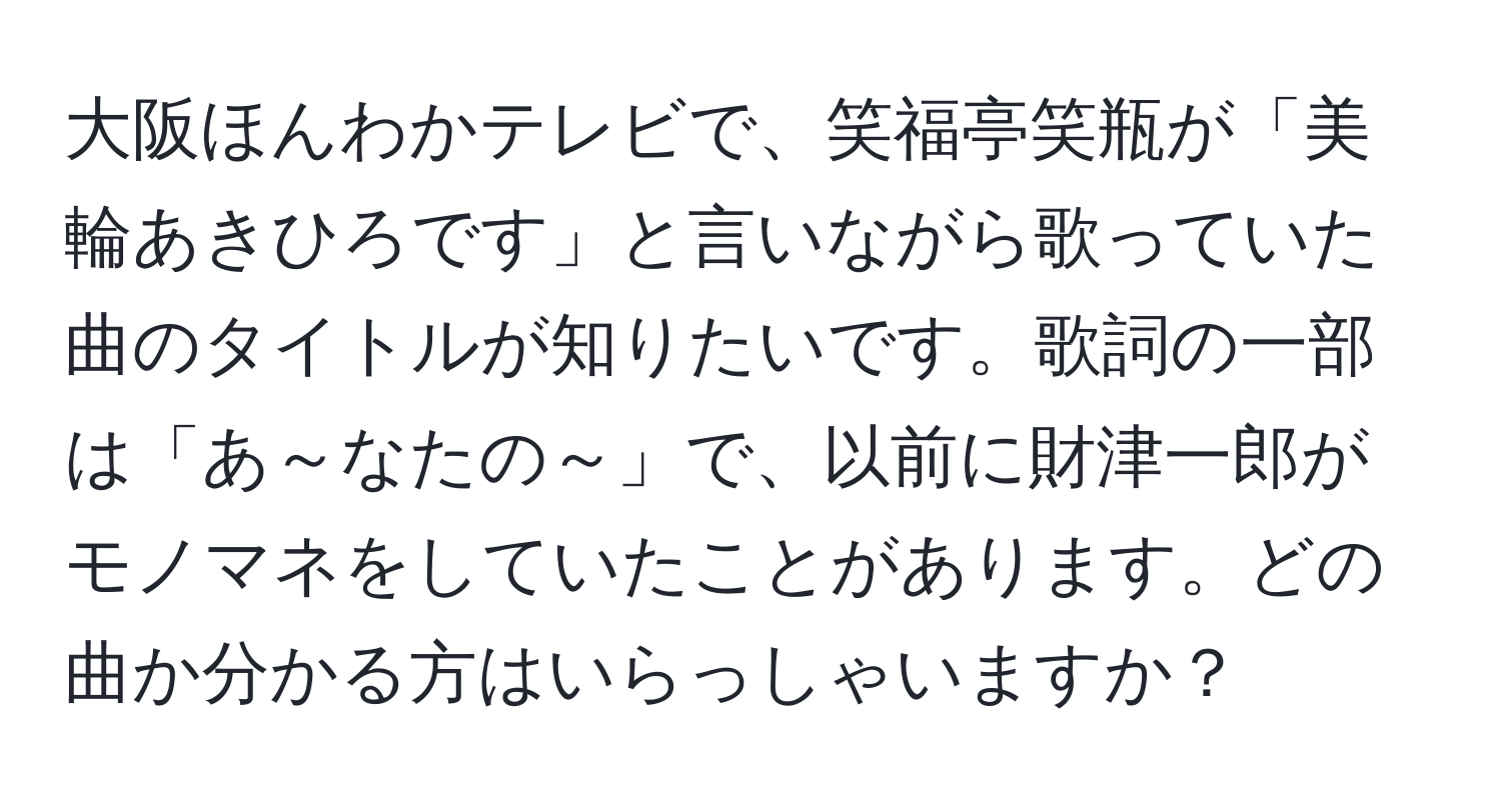 大阪ほんわかテレビで、笑福亭笑瓶が「美輪あきひろです」と言いながら歌っていた曲のタイトルが知りたいです。歌詞の一部は「あ～なたの～」で、以前に財津一郎がモノマネをしていたことがあります。どの曲か分かる方はいらっしゃいますか？