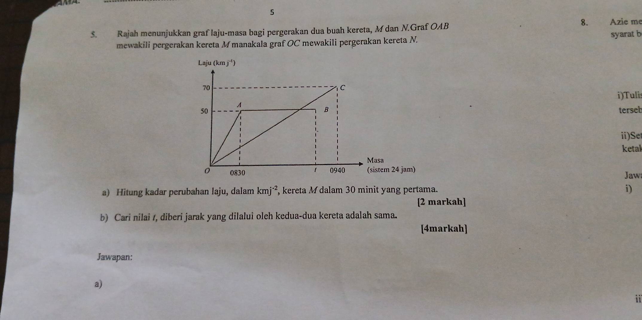 5
5. Rajah menunjukkan graf laju-masa bagi pergerakan dua buah kereta, M dan N.Graf OAB
8. Azie me
syarat b
mewakili pergerakan kereta Mmanakala graf OC mewakili pergerakan kereta N.
i)Tulis
terseb
ii)Se
ketal
Jaw
a) Hitung kadar perubahan laju, dalam kmj^(-2) , kereta M dalam 30 minit yang pertama.
i)
[2 markah]
b) Cari nilai /, diberi jarak yang dilalui oleh kedua-dua kereta adalah sama.
[4markah]
Jawapan:
a)
ii