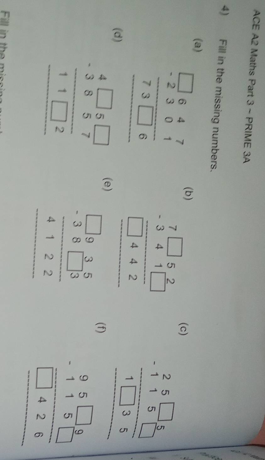 ACE A2 Maths Part 3 ~ PRIME 3A 
4) Fill in the missing numbers. 
(a) (b) 
(c) 
(d) beginarrayr □ beginarrayr 5frac 1endarray  7.5-1 * frac 2 hline endarray * frac 25.521.5-1. -3 1.5-2endarray  (e) beginarrayr 1.12 * 1frac 1*  12/3 5-251-2* 2 hline endarray  (f)
frac beginarrayr 5□ 5 -115□ 5 hline 1□ 35endarray  hline endarray
beginarrayr 95□ 9 -115□  hline □ 426 hline endarray
Fill in the mis