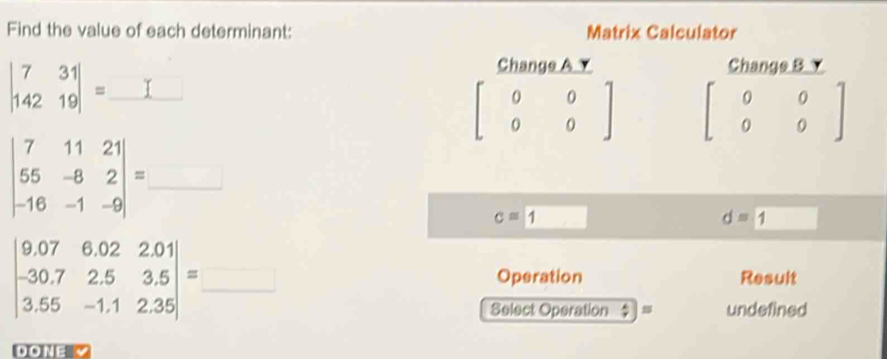 Find the value of each determinant: Matrix Calculator
beginvmatrix 7&31 142&19endvmatrix =_ 
Change A Y Change B Y
beginbmatrix 0&0 0&0endbmatrix beginbmatrix 0&0 0&0endbmatrix
beginvmatrix 7&11&21 55&-8&2 -16&-1&-9endvmatrix =_ 
c=1 □
d=1 □ 
□
beginvmatrix 9.07&6.02&2.01 -30.7&2.5&3.5 3.55&-1.1&2.35endvmatrix =_  Operation Result 
Select Operation  A/7  undefined 
DONE √