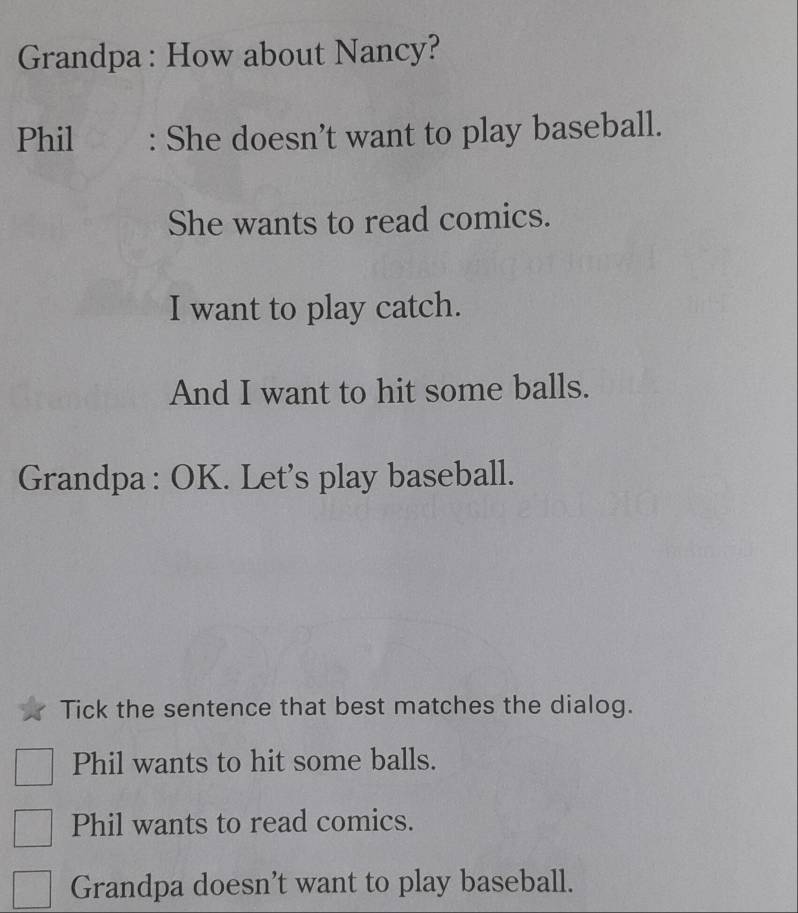 Grandpa : How about Nancy?
Phil : She doesn’t want to play baseball.
She wants to read comics.
I want to play catch.
And I want to hit some balls.
Grandpa : OK. Let's play baseball.
Tick the sentence that best matches the dialog.
Phil wants to hit some balls.
Phil wants to read comics.
Grandpa doesn't want to play baseball.