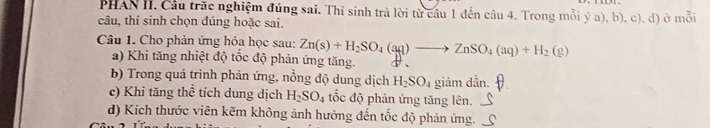 PHAN II. Câu trăc nghiệm đúng sai. Thí sinh trả lời từ câu 1 đến câu 4. Trong mỗi ý a), b), c), d) ở mỗi
câu, thí sinh chọn đúng hoặc sai.
Câu 1. Cho phản ứng hóa học sau: Zn(s)+H_2SO_4(aq)to ZnSO_4(aq)+H_2(g)
a) Khi tăng nhiệt độ tốc độ phản ứng tăng.
b) Trong quá trình phản ứng, nồng độ dung dịch H_2SO_4 giảm dần.
c) Khi tăng thể tích dung dịch H_2SO_4 tốc độ phản ứng tăng lên.
d) Kích thước viên kẽm không ảnh hường đến tốc độ phản ứng.