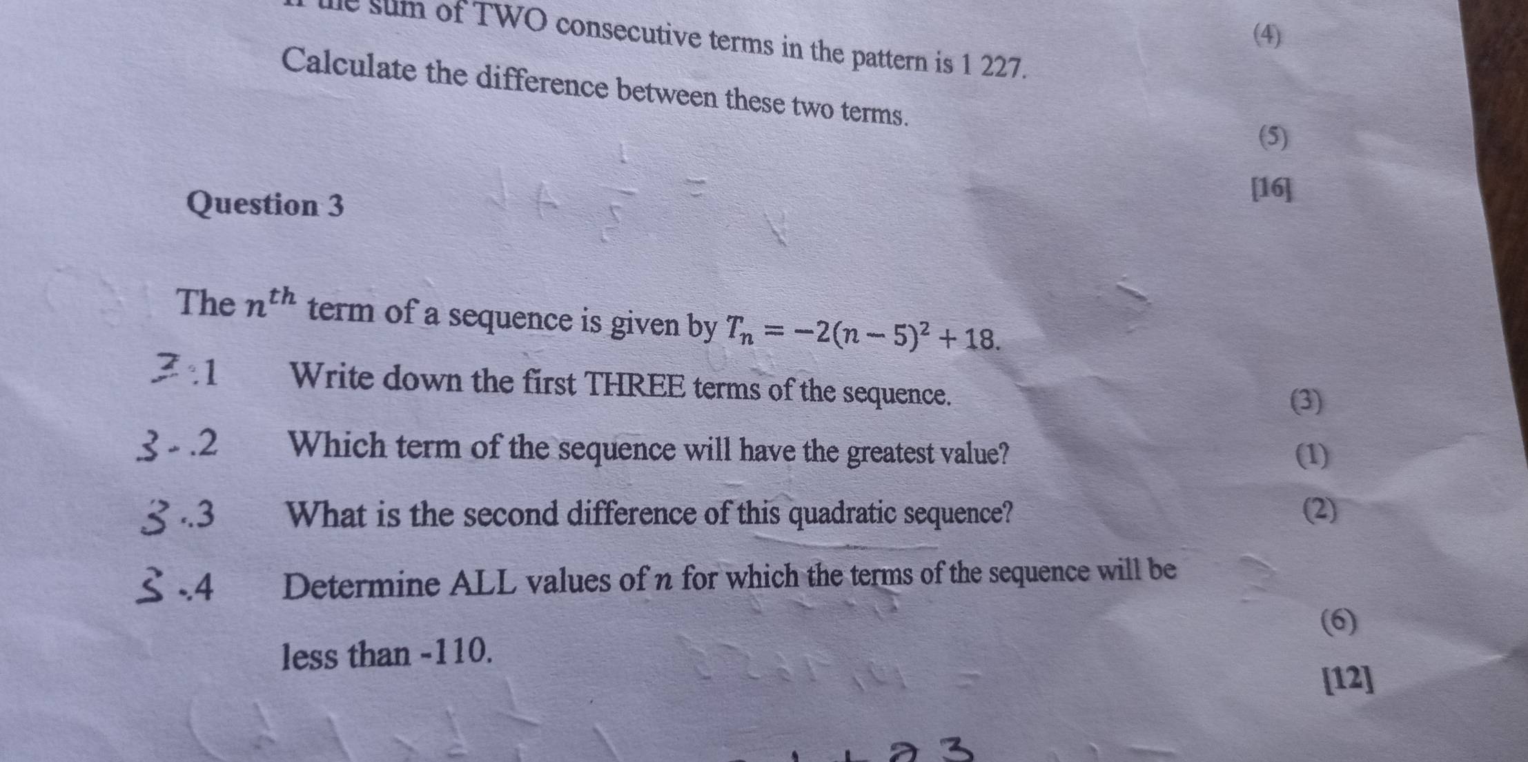 (4) 
e sum of TWO consecutive terms in the pattern is 1 227. 
Calculate the difference between these two terms. 
(5) 
Question 3 
[16] 
The n^(th) term of a sequence is given by T_n=-2(n-5)^2+18. 
3:1 Write down the first THREE terms of the sequence. 
(3) 
3-.2 Which term of the sequence will have the greatest value? (1) 
3.3 What is the second difference of this quadratic sequence? (2)
≤ -4 Determine ALL values of n for which the terms of the sequence will be 
(6) 
less than -110. 
[12]