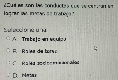 ¿Cuáles son las conductas que se centran en
lograr las metas de trabajo?
Seleccione una:
A. Trabajo en equipo
B. Roles de tarea
C. Roles socioemocionales
D. Metas