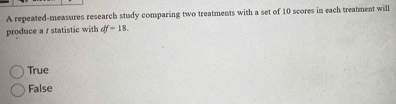 A repeated-measures research study comparing two treatments with a set of 10 scores in each treatment will
produce a t statistic with df=18.
True
False