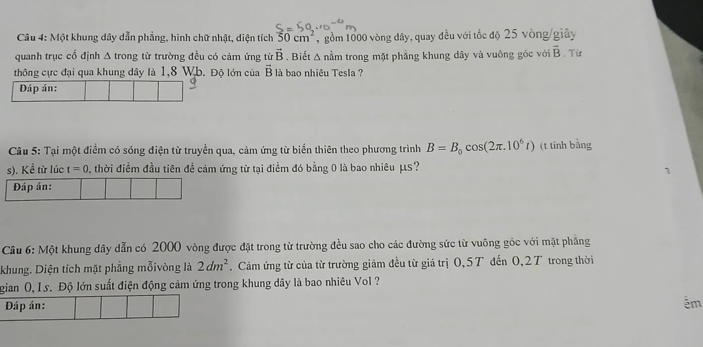 Một khung dây dẫn phẳng, hình chữ nhật, diện tích 50cm^2 , gồm 1000 vòng dây, quay đều với tốc độ 25 vòng/giây 
quanh trục cổ định △ trong từ trường đều có cảm ứng từ vector B. Biết Δ nằm trong mặt phẳng khung dây và vuông góc với vector B. Từ 
thông cực đại qua khung dây là 1,8 Wb. Độ lớn của vector B là bao nhiêu Tesla ? 
Dáp án: 
Câu 5: Tại một điểm có sóng điện từ truyền qua, cảm ứng từ biến thiên theo phương trình B=B_0cos (2π .10^6t) (t tính bằng 
s). Kể từ lúc t=0 , thời điểm đầu tiên để cảm ứng từ tại điểm đó bằng 0 là bao nhiêu μs? 
Đáp án: 
Câu 6: Một khung dây dẫn có 2000 vòng được đặt trong từ trường đều sao cho các đường sức từ vuông góc với mặt phẳng 
khung. Diện tích mặt phẳng mỗivòng là 2dm^2. Cảm ứng từ của từ trường giảm đều từ giá trị 0, 5T đến 0, 2T trong thời 
gian (, 1s. Độ lớn suất điện động cảm ứng trong khung dây là bao nhiêu Vol ? 
Đáp án: 
êm