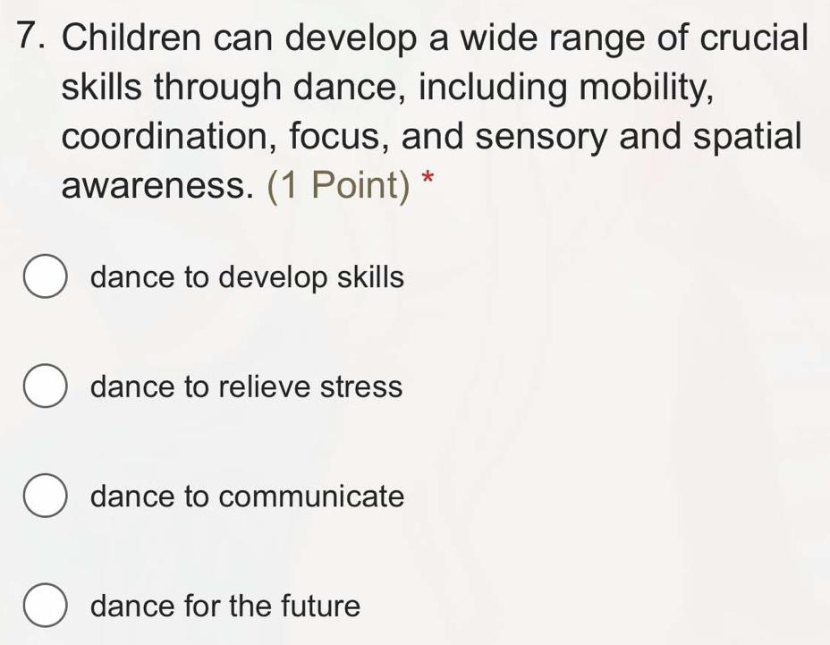 Children can develop a wide range of crucial
skills through dance, including mobility,
coordination, focus, and sensory and spatial
awareness. (1 Point) *
dance to develop skills
dance to relieve stress
dance to communicate
dance for the future