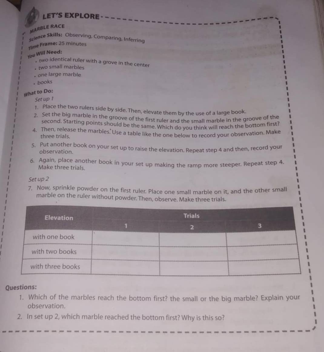 LET’S EXPLORE 
MARBLE RACE 
Science Skills: Observing, Comparing, Inferring 
Time Frame: 25 minutes 
You Will Need: 
• two identical ruler with a grove in the center 
two small marbles 
one large marble 
. books 
What to Do: 
Set up 1
1. Place the two rulers side by side. Then, elevate them by the use of a large book. 
2. Set the big marble in the groove of the first ruler and the small marble in the groove of the 
second. Starting points should be the same. Which do you think will reach the bottom first? 
4. Then, release the marbles. Use a table like the one below to record your observation. Make 
three trials. 
5. Put another book on your set up to raise the elevation. Repeat step 4 and then, record your 
observation. 
6. Again, place another book in your set up making the ramp more steeper. Repeat step 4. 
Make three trials. 
Set up 2
7. Now, sprinkle powder on the first ruler. Place one small marble on it, and the other small 
marble on the ruler without powder. Then, observe. Make three trials. 
Questions: 
1. Which of the marbles reach the bottom first? the small or the big marble? Explain your 
observation. 
2. In set up 2, which marble reached the bottom first? Why is this so?