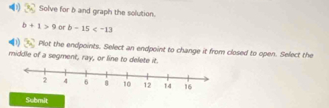 Solve for b and graph the solution.
b+1>9 or b-15
Plot the endpoints, Select an endpoint to change it from closed to open. Select the 
middle of a segment, ray, or line to delete it. 
Submit