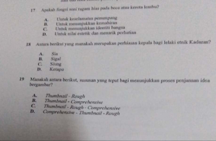 Apakah fungsi seni ragam hias pada beca atau kereta lembu?
A. Untuk keselamatan pemumpang
B. Untuk menunjukkan kemahiran
C. Untuk menunjukkan identiti bangsa
D. Untuk nilai estetik dan menarik perhatian
18 Antara berikut yang manakah merupakan perhiasan kepala bagi lelaki etnik Kadazan?
A. Sia
B. Sigal
C. Siung
D. Ketapu
19 Manakah antara berikut, susunan yang tepat bagi menunjukkan proses penjanaan idea
bergambar?
A. Thumbnail - Rough
B. Thumbnail - Comprehensive
C. Thumbnail - Rough - Comprehensive
D. Comprehensive - Thumbnail - Rough