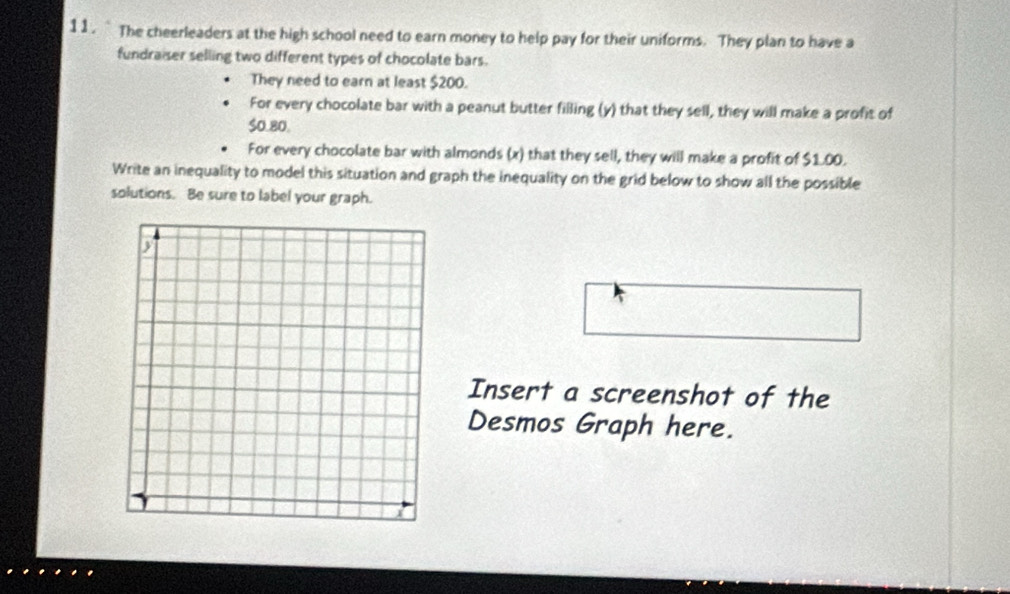 11 .` The cheerleaders at the high school need to earn money to help pay for their uniforms. They plan to have a 
fundraiser selling two different types of chocolate bars. 
They need to earn at least $200. 
For every chocolate bar with a peanut butter filling (y) that they sell, they will make a profit of
$0.80. 
For every chocolate bar with almonds (x) that they sell, they will make a profit of $1.00. 
Write an inequality to model this situation and graph the inequality on the grid below to show all the possible 
solutions. Be sure to label your graph. 
Insert a screenshot of the 
Desmos Graph here.