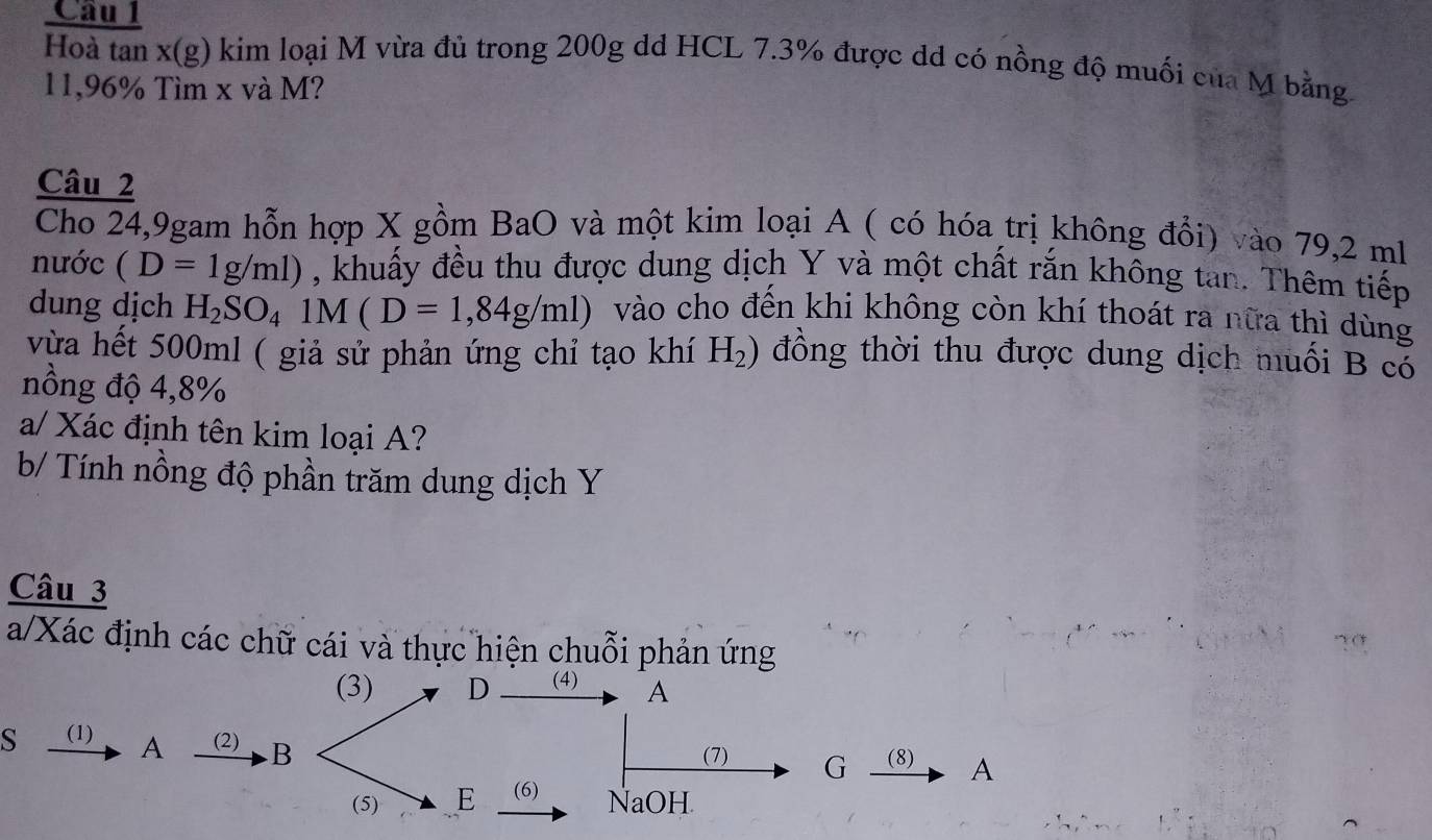 Hoà tan x (g) kim loại M vừa đủ trong 200g dd HCL 7.3% được dd có nồng độ muối của M bằng.
11,96% Tìm x và M? 
Câu 2 
Cho 24,9gam hỗn hợp X gồm BaO và một kim loại A ( có hóa trị không đổi) vào 79,2 ml
nước (D=1g/ml) , khuấy đều thu được dung dịch Y và một chất rắn không tan. Thêm tiếp 
dung dịch H_2SO_41 4(D=1,84g/ml) vào cho đến khi không còn khí thoát ra nữa thì dùng 
vừa hết 500ml ( giả sử phản ứng chỉ tạo khí H_2) đồng thời thu được dung dịch muối B cổ 
nồng độ 4,8%
a/ Xác định tên kim loại A? 
b/ Tính nồng độ phần trăm dung dịch Y 
Câu 3 
a/Xác định các chữ cái và thực hiện chuỗi phản ứng 
(3) D (4) A
s (1) A (2) .B 
(7) G (8) A
(5) E (6) NaOH