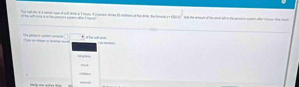 The half-life of a certain type of soft drink is 7 hours. If a person drinks 55 milliliters of this drink, the formula y=55(0.5)^ 1/7  tells the amount of the drink left in the person's systam after t hours. How much
of the solt drink is in the person's system after 2 hours?
The person's system contains □ □ of the soft drink.
(Typs an integer or decimal rounde i as needed.)
kilograms
hours
mlttors
Help me solve this Vir iseconds