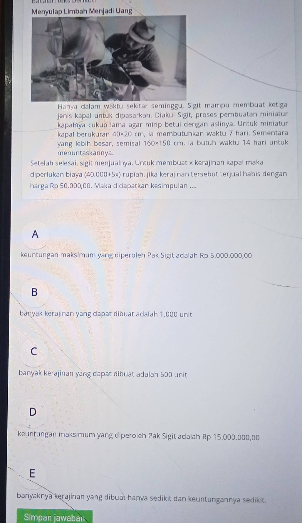 Menyulap Limbah Menjadi Uang
Hanya dalam waktu sekitar seminggu, Sigit mampu membuat ketiga
jenis kapal untuk dipasarkan. Diakui Sigit, proses pembuatan miniatur
kapalnya cukup lama agar mirip betul dengan aslinya. Untuk miniatur
kapal berukuran 40* 20cm , ia membutuhkan waktu 7 hari. Sementara
yang lebih besar, semisal 160* 150cm , ia butuh waktu 14 hari untuk
menuntaskannya.
Setelah selesai, sigit menjualnya. Untuk membuat x kerajinan kapal maka
diperlukan biaya (40.000+5x) rupiah, jika kerajinan tersebut terjual habis dengan
harga Rp 50.000,00. Maka didapatkan kesimpulan ....
A
keuntungan maksimum yang diperoleh Pak Sigit adalah Rp 5.000.000,00
B
banyak kerajinan yang dapat dibuat adalah 1.000 unit
C
banyak kerajinan yang dapat dibuat adalah 500 unit
D
keuntungan maksimum yang diperoleh Pak Sigit adalah Rp 15.000.000,00
E
banyaknya kerajinan yang dibuat hanya sedikit dan keuntungannya sedikit.
Simpan jawaban