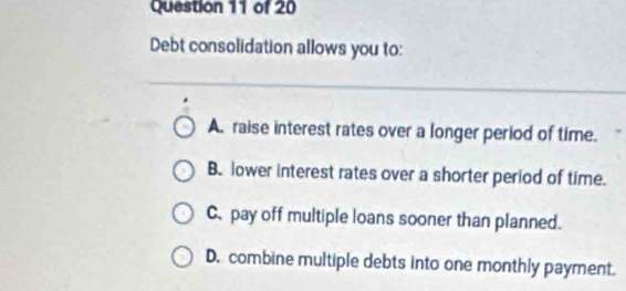 Debt consolidation allows you to:
A. raise interest rates over a longer period of time.
B. lower interest rates over a shorter period of time.
C. pay off multiple loans sooner than planned.
D. combine multiple debts into one monthly payment.