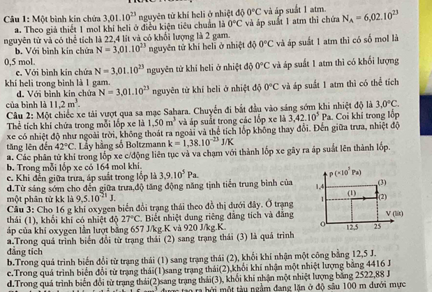 Một bình kin chứa 3,01.10^(23) nguyên tử khí heli ở nhiệt độ 0°C và áp suất 1 atm. N_A=6,02.10^(23)
a. Theo giả thiết 1 mol khí heli ở điều kiện tiêu chuẩn là 0°C và áp suất 1 atm thì chứa
nguyên tử và có thể tích là 22,4 lít và có khối lượng là 2 gam.
b. Với bình kín chứa N=3,01.10^(23) nguyên tử khí heli ở nhiệt độ 0°C và áp suất 1 atm thì có số mol là
0,5 mol.
c. Với bình kín chứa N=3,01.10^(23) nguyên tử khí heli ở nhiệt độ 0°C và áp suất 1 atm thì có khối lượng
khí heli trong bình là 1 gam.
d. Với bình kín chứa N=3,01.10^(23) nguyên tử khí heli ở nhiệt độ 0°C và áp suất 1 atm thì có thể tích
của bình là 11,2m^3.
Câu 2: Một chiếc xe tải vượt qua sa mạc Sahara. Chuyến đi bắt đầu vào sáng sớm khi nhiệt độ là 3,0°C.
Thể tích khí chứa trong mỗi lốp xe là 1,50m^3 và áp suất trong các lốp xe là 3,42.10^5Pa Coi khỉ trong lốp
xe có nhiệt độ như ngoài trời, không thoát ra ngoài và thể tích lốp không thay đổi. Đến giữa trưa, nhiệt độ
tăng lên đến 42°C Lầy hằng số Boltzmann k=1,38.10^(-23)J/K
a. Các phân tử khí trong lốp xe c/động liên tục và va chạm với thành lốp xe gây ra áp suất lên thành lốp.
b. Trong mỗi lốp xe có 164 mol khí.
c. Khi đến giữa trưa, áp suất trong lốp là 3,9.10^5Pa. p(* 10^5Pa)
d.Từ sáng sớm cho đến giữa trưa độ tăng động năng tịnh tiến trung bình của 1,4 (3)
một phân tử kk là 9,5.10^(-21)J.
(1)
Câu 3: Cho 16 g khí oxygen biến đồi trạng thái theo đồ thị dưới đây. Ở trạng 1 (2)
thái (1), khối khí có nhiệt độ 27°C. Biết nhiệt dung riêng đẳng tích và đẳng V(lit)
o
áp của khí oxygen lần lượt bằng 657 J/kg.K và 920 J/kg.K. 12.5 25
a.Trong quá trình biến đổi từ trạng thái (2) sang trạng thái (3) là quá trình
đẳng tích
b.Trong quá trình biến đổi từ trạng thái (1) sang trạng thái (2), khối khí nhận một công bằng 12,5 J.
c.Trong quá trình biển đổi từ trạng thái(1)sang trạng thái(2),khối khí nhận một nhiệt lượng bằng 4416 J
d.Trong quá trình biến đổi từ trạng thái(2)sang trạng thái(3), khối khí nhận một nhiệt lượng bằng 2522,88 J
Tác tạo ra bởi một tày ngầm đang lặn ở độ sâu 100 m dưới mực