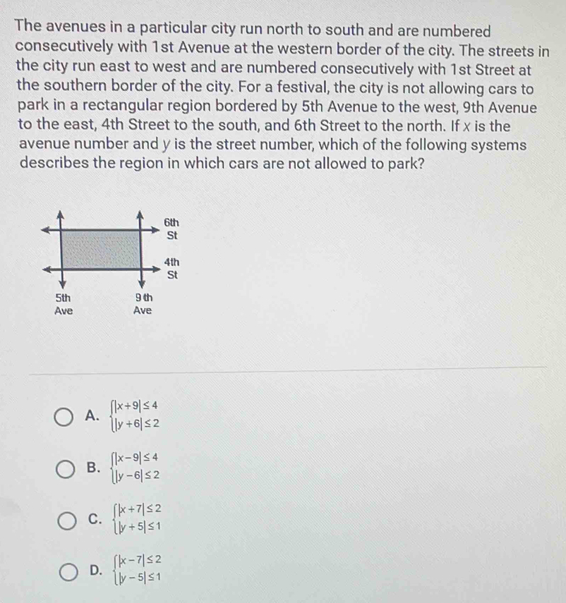 The avenues in a particular city run north to south and are numbered
consecutively with 1st Avenue at the western border of the city. The streets in
the city run east to west and are numbered consecutively with 1st Street at
the southern border of the city. For a festival, the city is not allowing cars to
park in a rectangular region bordered by 5th Avenue to the west, 9th Avenue
to the east, 4th Street to the south, and 6th Street to the north. If x is the
avenue number and y is the street number, which of the following systems
describes the region in which cars are not allowed to park?
A. beginarrayl |x+9|≤ 4 |y+6|≤ 2endarray.
B. beginarrayl |x-9|≤ 4 |y-6|≤ 2endarray.
C. beginarrayl |x+7|≤ 2 |y+5|≤ 1endarray.
D. beginarrayl |x-7|≤ 2 |y-5|≤ 1endarray.