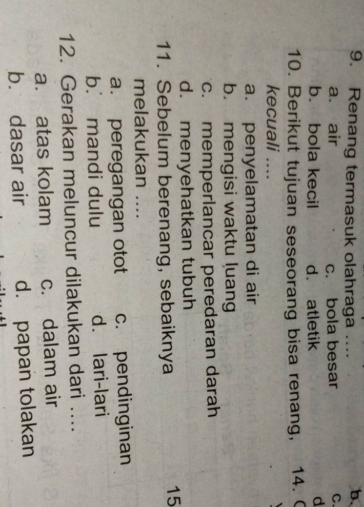 Renang termasuk olahraga ....
b.
a. air c. bola besar
C.
b. bola kecil d. atletik
d
10. Berikut tujuan seseorang bisa renang, 14. 
kecuali ....
a. penyelamatan di air
b. mengisi waktu luang
c. memperlancar peredaran darah
d. menyehatkan tubuh
11. Sebelum berenang, sebaiknya
15
melakukan ....
a. peregangan otot c. pendinginan
b. mandi dulu d. lari-lari
12. Gerakan meluncur dilakukan dari ....
a. atas kolam c. dalam air
b. dasar air d. papan tolakan