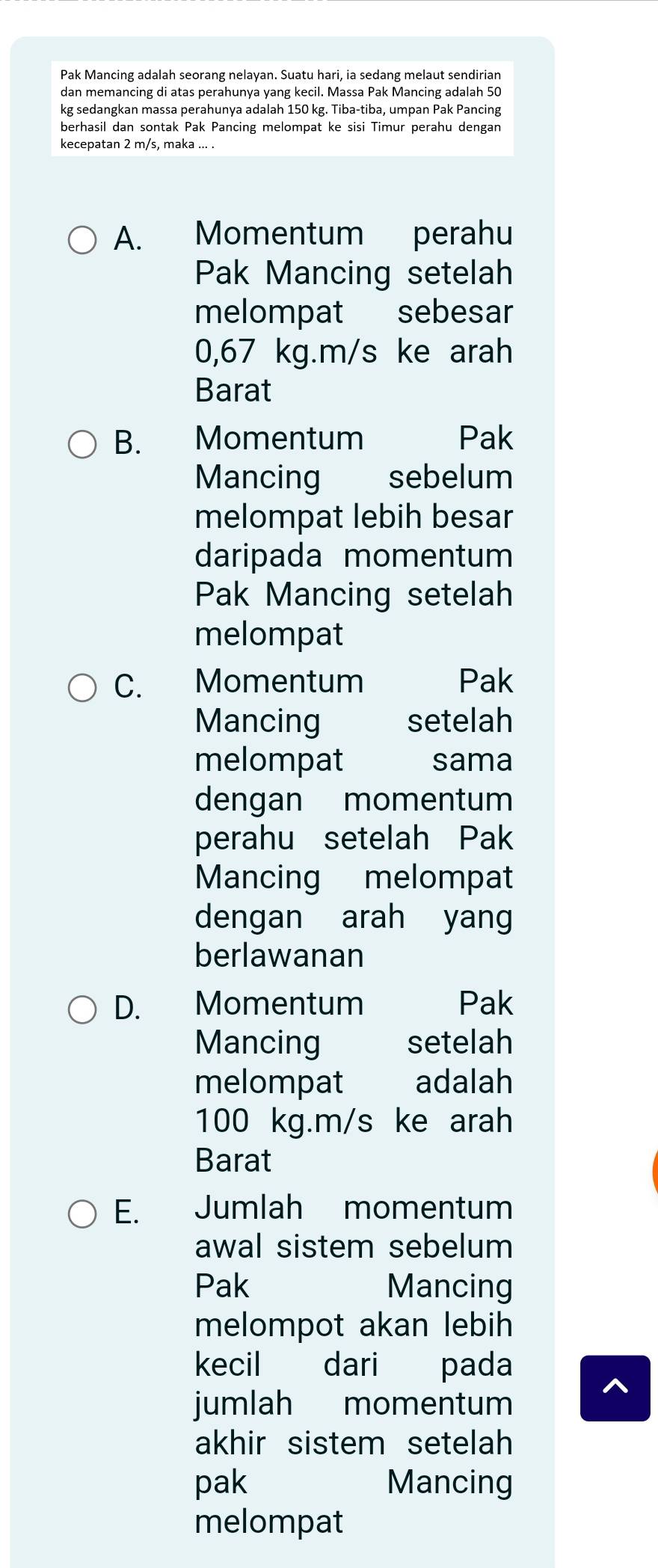 Pak Mancing adalah seorang nelayan. Suatu hari, ia sedang melaut sendirian
dan memancing di atas perahunya yang kecil. Massa Pak Mancing adalah 50
kg sedangkan massa perahunya adalah 150 kg. Tiba-tiba, umpan Pak Pancing
berhasil dan sontak Pak Pancing melompat ke sisi Timur perahu dengan
kecepatan 2 m/s, maka ... .
A. Momentum perahu
Pak Mancing setelah
melompat sebesar
0,67 kg.m/s ke arah
Barat
B. Momentum Pak
Mancing sebelum
melompat lebih besar
daripada momentum
Pak Mancing setelah
melompat
C. Momentum Pak
Mancing setelah
melompat sama
dengan momentum
perahu setelah Pak
Mancing melompat
dengan arah yang
berlawanan
D. Momentum Pak
Mancing setelah
melompat adalah
100 kg.m/s ke arah
Barat
E. Jumlah momentum
awal sistem sebelum
Pak Mancing
melompot akan lebih
kecil dari pada
jumlah momentum
akhir sistem setelah 
pak Mancing
melompat