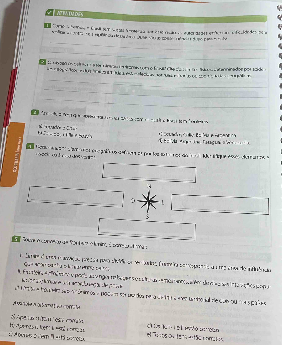 ATIVIDADES
Como sabemos, o Brasil tem vastas fronteiras; por essa razão, as autoridades enfrentam dificuldades para
_
realizar o controle e a vigilância dessa área. Quais são as consequências disso para o país?
_
2 Quais são os países que têm limites territoriais com o Brasil? Cite dois limites físicos, determinados por aciden-
_
tes geográficos, e dois limites artificiais, estabelecidos por ruas, estradas ou coordenadas geográficas.
_
_
Assinale o item que apresenta apenas países com os quais o Brasil tem fronteiras.
a) Equador e Chile.
b) Equador, Chile e Bolívia.
c) Equador, Chile, Bolívia e Argentina.
d) Bolívia, Argentina, Paraguai e Venezuela.
4 Determinados elementos geográficos definem os pontos extremos do Brasil. Identifique esses elementos e
associe-os à rosa dos ventos.
_
N
_
_
L
S
_
5º Sobre o conceito de fronteira e limite, é correto afirmar:
1. Limite é uma marcação precisa para dividir os territórios; fronteira corresponde a uma área de influência
que acompanha o limite entre países.
II. Fronteira é dinâmica e pode abranger paisagens e culturas semelhantes, além de diversas interações popu-
lacionais; limite é um acordo legal de posse.
III. Limite e fronteira são sinônimos e podem ser usados para definir a área territorial de dois ou mais países.
Assinale a alternativa correta.
a) Apenas o item I está correto. d) Os itens I e II estão corretos.
b) Apenas o item II está correto. e) Todos os itens estão corretos.
c) Apenas o item III está correto.
