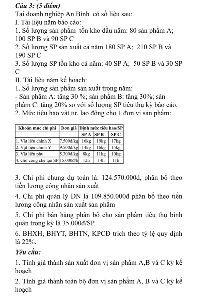 Tại doanh nghiệp An Bình có số liệu sau: 
I. Tài liệu năm báo cáo: 
1. Số lượng sản phầm tồn kho đầu năm: 80 sản phầm A;
100 SP B và 90 SP C 
2. Số lượng SP sản xuất cả năm 180 SP A; 210 SP B và
190 SP C 
3. Số lượng SP tồn kho cả năm: 40 SP A; 50 SP B và 30 SP 
C 
II. Tài liệu năm kế hoạch: 
1. Số lượng sản phầm sản xuất trong năm: 
- Sản phầm A: tăng 30 %; sản phầm B: tăng 30%; sản 
phẩm C: tăng 20% so với số lượng SP tiêu thụ kỳ báo cáo. 
2. Mức tiêu hao vật tư, lao động cho 1 đơn vị sản phẩm: 
3. Chi phí chung dự toán là: 124.570.000đ, phân bổ theo 
tiền lương công nhân sản xuất 
4. Chi phí quản lý DN là 109.850.000đ phân bổ theo tiền 
lương công nhân sản xuất sản phẩm 
5. Chi phí bán hàng phân bổ cho sản phẩm tiêu thụ bình 
quân trong kỳ là 35.000đ /SP. 
6. BHXH, BHYT, BHTN, KPCĐ trích theo tỷ lệ quy định 
là 22%. 
Yêu cầu: 
1. Tính giá thành sản xuất đơn vị sản phẩm A, B và C kỳ kế 
hoạch 
2. Tính giá thành toàn bộ đơn vị sản phẩm A, B và C kỳ kế 
hoạch