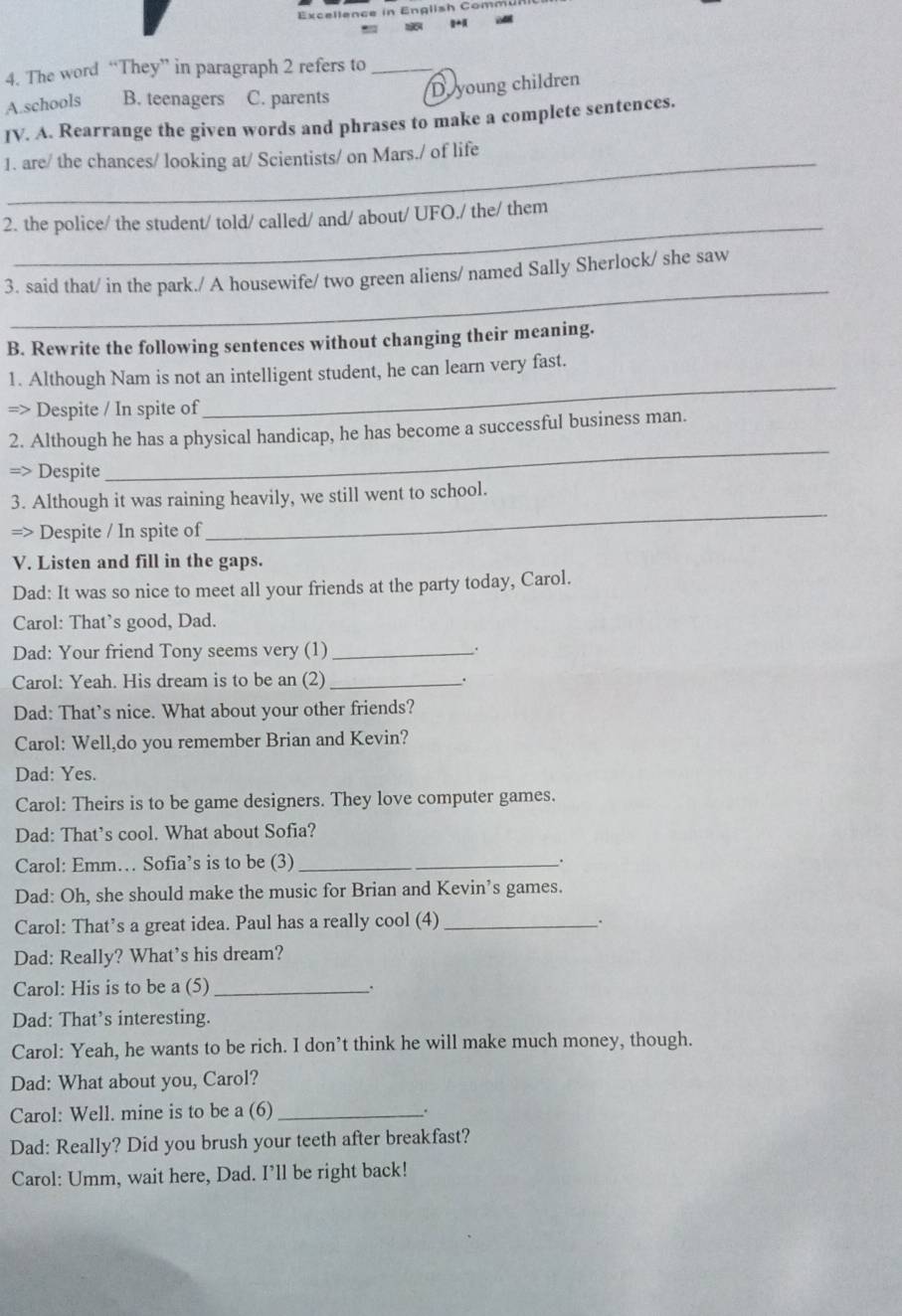 The word “They” in paragraph 2 refers to_
A.schools B. teenagers C. parents D. young children
IV. A. Rearrange the given words and phrases to make a complete sentences.
1. are/ the chances/ looking at/ Scientists/ on Mars./ of life
_
2. the police/ the student/ told/ called/ and/ about/ UFO./ the/ them
_
3. said that/ in the park./ A housewife/ two green aliens/ named Sally Sherlock/ she saw
B. Rewrite the following sentences without changing their meaning.
_
1. Although Nam is not an intelligent student, he can learn very fast.
=> Despite / In spite of
_
2. Although he has a physical handicap, he has become a successful business man.
=> Despite
3. Although it was raining heavily, we still went to school.
=> Despite / In spite of
_
V. Listen and fill in the gaps.
Dad: It was so nice to meet all your friends at the party today, Carol.
Carol: That’s good, Dad.
Dad: Your friend Tony seems very (1) _.
Carol: Yeah. His dream is to be an (2) _.
Dad: That’s nice. What about your other friends?
Carol: Well,do you remember Brian and Kevin?
Dad: Yes.
Carol: Theirs is to be game designers. They love computer games.
Dad: That’s cool. What about Sofia?
Carol: Emm… Sofia’s is to be (3)_
.
Dad: Oh, she should make the music for Brian and Kevin’s games.
Carol: That’s a great idea. Paul has a really cool (4)_
.
Dad: Really? What’s his dream?
Carol: His is to be a (5)_
Dad: That’s interesting.
Carol: Yeah, he wants to be rich. I don’t think he will make much money, though.
Dad: What about you, Carol?
Carol: Well. mine is to be a (6)_
Dad: Really? Did you brush your teeth after breakfast?
Carol: Umm, wait here, Dad. I’ll be right back!