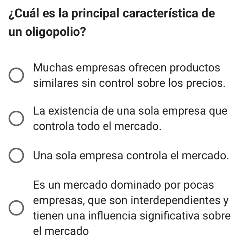 ¿Cuál es la principal característica de
un oligopolio?
Muchas empresas ofrecen productos
similares sin control sobre los precios.
La existencia de una sola empresa que
controla todo el mercado.
Una sola empresa controla el mercado.
Es un mercado dominado por pocas
empresas, que son interdependientes y
tienen una influencia significativa sobre
el mercado