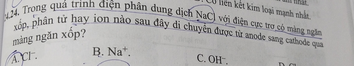 nhat.
Cổ liên kết kim loại mạnh nhất.
4.24. Trong quá trình điện phân dung dịch NaCl với điện cực trơ có màng ngăn
xốp, phân tử hay ion nào sau đây di chuyển được từ anode sang cathode qua
màng ngăn xốp?
A. CI .
B. Na^+.
C. OH .