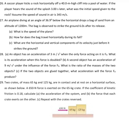 A soccer player kicks a rock horizontally off a 40.0-m -high cliff into a pool of water. If the 
player hears the sound of the splash 3.00 s later, what was the initial speed given to the 
rock? Assume the speed of sound in air is 343 m/s. 
27. An airplane diving at an angle of 36.9° below the horizontal drops a bag of sand from an 
altitude of 1200m. The bag is observed to strike the ground 6.0s after its release. 
(a) What is the speed of the plane? 
(b) How far does the bag travel horizontally during its fall? 
(c) What are the horizontal and vertical components of its velocity just before it 
strikes the ground? 
28. (a) An object has an acceleration of 3m/s^2 when the only force acting on it is F_0. What 
is its acceleration when this force is doubled? (b) A second object has an acceleration of
9m/s^2 under the influence of the force F_0. What is the ratio of the masses of the two 
objects? (c) If the two objects are glued together, what acceleration will the force Fo 
produce? 
29. Two crates, of mass 65 kg and 125 kg, are in contact and at rest on a horizontal surface, 
as shown below. A 650-N force is exerted on the 65-kg crate. If the coefficient of kinetic 
friction is 0.18, calculate (a) the acceleration of the system, and (b) the force that each 
crate exerts on the other. (c) Repeat with the crates reversed.
650 N 65 kg 125 kg