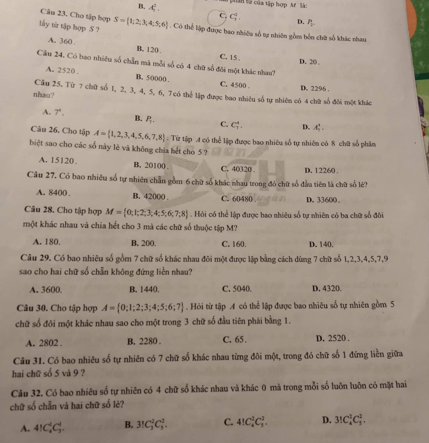 phán tử của tập hợp M là:
B. A_5^(2.
C. C_5^2.
D. P_2).
lấy từ tập hợp S ?
Câu 23. Cho tập hợp S= 1;2;3;4;5;6. Có thể lập được bao nhiêu số tự nhiên gồm bốn chữ số khác nhau
A. 360 .
B. 120 . C. 15 .
D. 20 .
Câu 24. Có bao nhiêu số chẵn mà mỗi số có 4 chữ số đôi một khác nhau?
A. 2520 . B. 50000 . C. 4500 .
D. 2296 .
Câu 25. Từ 7 chữ số 1, 2, 3, 4, 5, 6, 7 có thể lập được bao nhiêu số tự nhiên có 4 chữ số đôi một khác
nhau?
A. 7^4.
B. P_7.
C. C_7^(4.
D. A_7^4.
Câu 26. Cho tập A= 1,2,3,4,5,6,7,8). Từ tập A có thể lập được bao nhiêu số tự nhiên có 8 chữ số phân
biệt sao cho các số này lẻ và không chia hết cho 5 ?
A. 15120. B. 20100 .
C. 40320 . D. 12260 .
Câu 27. Có bao nhiêu số tự nhiên chằn gồm 6 chữ số khác nhau trong đó chữ số đầu tiên là chữ số lê?
A. 8400 . B. 42000 . C. 60480 .
D. 33600 .
Câu 28. Cho tập hợp M= 0;1;2;3;4;5;6;7;8. Hỏi có thể lập được bao nhiêu số tự nhiên có ba chữ số đôi
một khác nhau và chia hết cho 3 mà các chữ số thuộc tập M?
A. 180. B. 200. C. 160. D. 140.
Câu 29. Có bao nhiêu số gồm 7 chữ số khác nhau đôi một được lập bằng cách dùng 7 chữ số 1,2,3,4,5,7,9
sao cho hai chữ số chẵn không đứng liền nhau?
A. 3600. B. 1440. C. 5040. D. 4320.
Câu 30. Cho tập hợp A= 0;1;2;3;4;5;6;7. Hỏi từ tập A có thể lập được bao nhiêu số tự nhiên gồm 5
chữ số đôi một khác nhau sao cho một trong 3 chữ số đầu tiên phải bằng 1.
A. 2802 . B. 2280 .
C. 65 . D. 2520 .
Câu 31. Có bao nhiêu số tự nhiên có 7 chữ số khác nhau từng đôi một, trong đó chữ số 1 đứng liền giữa
hai chữ số 5 và 9 ?
Câu 32. Có bao nhiêu số tự nhiên có 4 chữ số khác nhau và khác 0 mà trong mỗi số luôn luôn có mặt hai
chữ số chẵn và hai chữ số lẻ?
C.
A. 4!C_4^1C_5^1. 3!C_3^2C_5^2. 4!C_4^2C_5^2. D. 3!C_4^2C_5^2.
B.