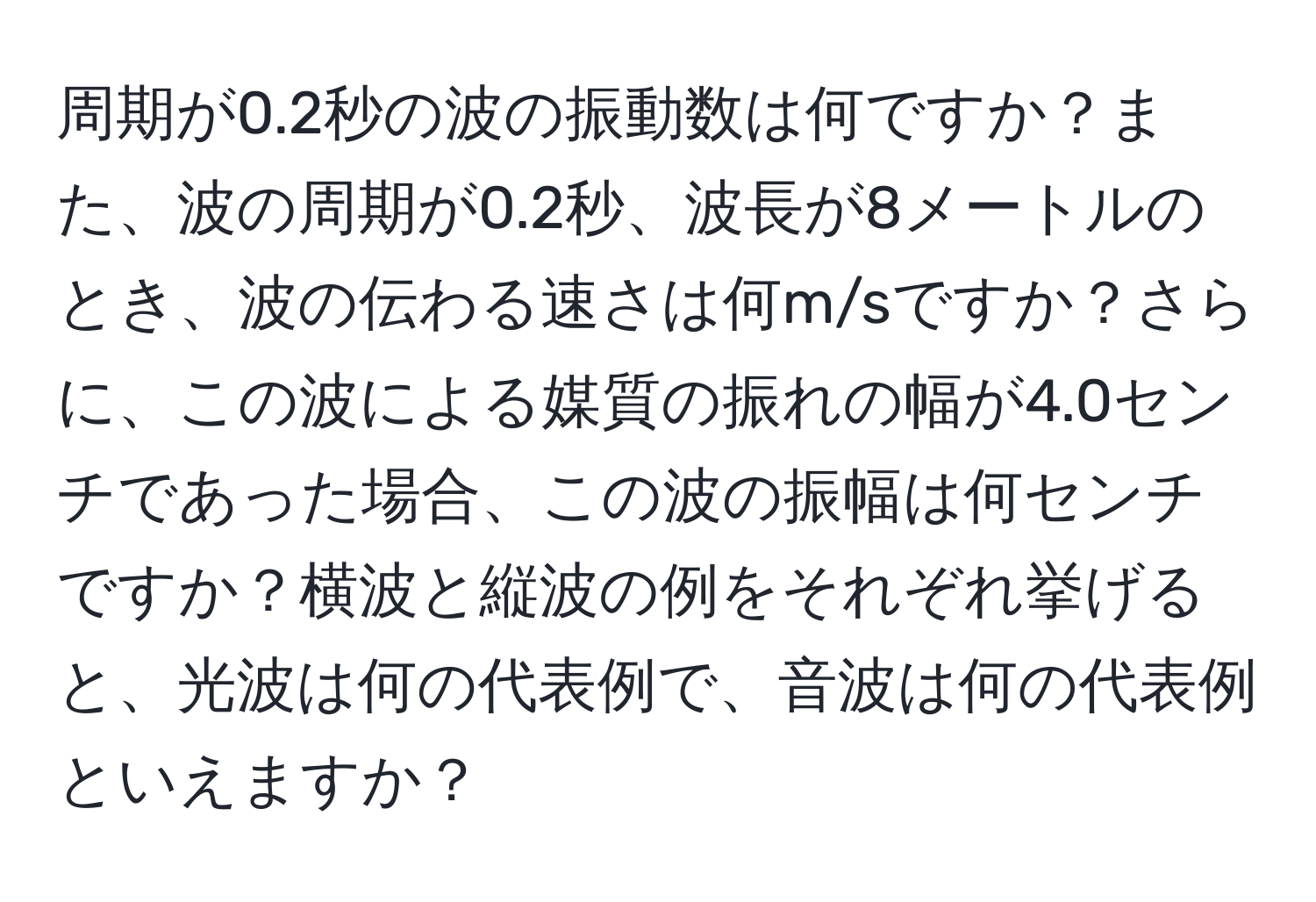 周期が0.2秒の波の振動数は何ですか？また、波の周期が0.2秒、波長が8メートルのとき、波の伝わる速さは何m/sですか？さらに、この波による媒質の振れの幅が4.0センチであった場合、この波の振幅は何センチですか？横波と縦波の例をそれぞれ挙げると、光波は何の代表例で、音波は何の代表例といえますか？