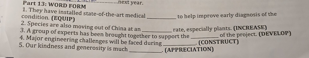 WORD FORM_ 
next year. 
1. They have installed state-of-the-art medical 
condition. (EQUIP) 
_to help improve early diagnosis of the 
2. Species are also moving out of China at an 
rate, especially plants. (INCREASE) 
3. A group of experts has been brought together to support the_ 
of the project. (DEVELOP) 
4. Major engineering challenges will be faced during_ 
. (CONSTRUCT) 
5. Our kindness and generosity is much_ 
. (APPRECIATION)