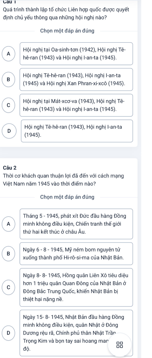 Cau l
Quá trình thành lập tổ chức Liên hợp quốc được quyết
định chủ yếu thông qua những hội nghị nào?
Chọn một đáp án đúng
Hội nghị tại Oa-sinh-tơn (1942), Hội nghị Tê-
A hê-ran (1943) và Hội nghị I-an-ta (1945).
B Hội nghị Tê-hê-ran (1943), Hội nghị I-an-ta
(1945) và Hội nghị Xan Phran-xi-xcô (1945).
C Hội nghị tại Mát-xcơ-va (1943), Hội nghị Tê-
hê-ran (1943) và Hội nghị I-an-ta (1945).
Hội nghị Tê-hê-ran (1943), Hội nghị I-an-ta
D (1945).
Câu 2
Thời cơ khách quan thuận lợi đã đến với cách mạng
Việt Nam năm 1945 vào thời điểm nào?
Chọn một đáp án đúng
Tháng 5 - 1945, phát xít Đức đầu hàng Đồng
A minh không điều kiện, Chiến tranh thế giới
thứ hai kết thúc ở châu Âu.
Ngày 6 - 8 - 1945, Mỹ ném bom nguyên tử
B xuống thành phố Hi-rô-si-ma của Nhật Bản.
Ngày 8- 8- 1945, Hồng quân Liên Xô tiêu diệu
hơn 1 triệu quân Quan Đông của Nhật Bản ở
C
Đông Bắc Trung Quốc, khiến Nhật Bản bị
thiệt hại nặng nề.
Ngày 15- 8- 1945, Nhật Bản đầu hàng Đồng
minh không điều kiện, quân Nhật ở Đông
D Dương rệu rã, Chính phủ thân Nhật Trần
Trọng Kim và bọn tay sai hoang man
độ.