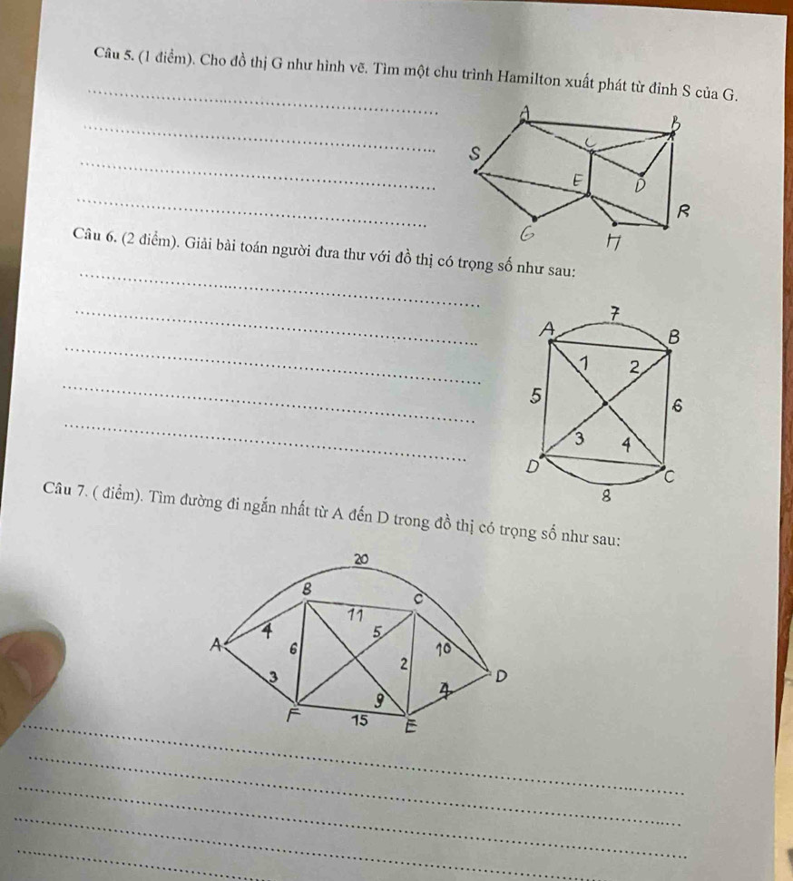 Cho đồ thị G như hình vẽ. Tìm một chu trình Hamilton xuất phát từ đỉnh S của G. 
_ 
_ 
_ 
_ 
Câu 6. (2 điểm). Giải bài toán người đưa thư với đồ thị có trọng số như sau: 
_ 
_ 
_ 
_ 
Câu 7. ( điểm). Tìm đường đi ngắn nhất từ A đến D trong đồ thị có trọng số như sau: 
_F 
_ 
_ 
_ 
_