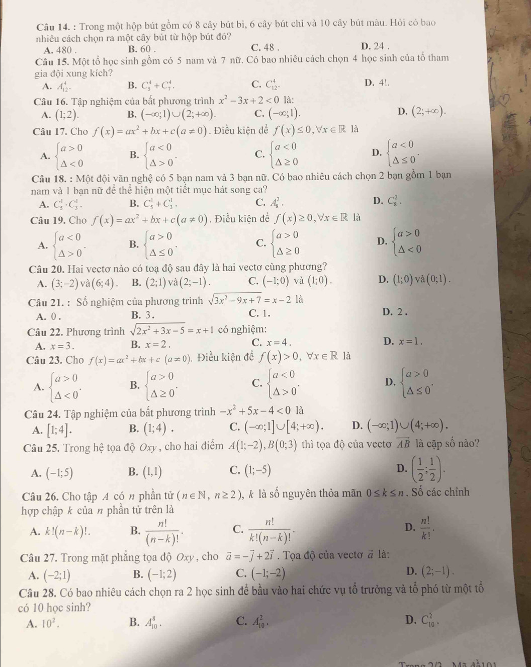 Trong một hộp bút gồm có 8 cây bút bi, 6 cây bút chì và 10 cây bút màu. Hỏi có bao
nhiêu cách chọn ra một cây bút từ hộp bút đó? D. 24 .
A. 480 . B. 60 . C. 48 .
Câu 15. Một tổ học sinh gồm có 5 nam và 7 nữ. Có bao nhiêu cách chọn 4 học sinh của tổ tham
gia đội xung kích?
A. A_(12)^4. B. C_5^(4+C_7^4. C. C_(12)^4. D. 4!.
Câu 16. Tập nghiệm của bất phương trình x^2)-3x+2<0</tex> là:
D.
A. (1;2). B. (-∈fty ;1)∪ (2;+∈fty ). C. (-∈fty ;1). (2;+∈fty ).
Câu 17. Cho f(x)=ax^2+bx+c(a!= 0). Điều kiện để f(x)≤ 0,forall x∈ R là
A. beginarrayl a>0 △ <0endarray. B. beginarrayl a<0 △ >0endarray. . C. beginarrayl a<0 △ ≥ 0endarray. beginarrayl a<0 △ ≤ 0endarray. .
D.
Câu 18. : Một đội văn nghệ có 5 bạn nam và 3 bạn nữ. Có bao nhiêu cách chọn 2 bạn gồm 1 bạn
nam và 1 bạn nữ để thể hiện một tiết mục hát song ca?
D.
A. C_5^(1· C_3^1. B. C_5^1+C_3^1. C. A_8^2. C_8^2.
Câu 19. Cho f(x)=ax^2)+bx+c(a!= 0). Điều kiện để f(x)≥ 0,forall x∈ R là
A. beginarrayl a<0 △ >0endarray. . B. beginarrayl a>0 △ ≤ 0endarray. . beginarrayl a>0 △ ≥ 0endarray. beginarrayl a>0 △ <0endarray.
C.
D.
Câu 20. Hai vectơ nào có toạ độ sau đây là hai vectơ cùng phương?
A. (3;-2) va(6;4). B. (2;1) và (2;-1). C. (-1;0) và (1;0). D. (1;0) và (0;1).
Câu 21. : Số nghiệm của phương trình sqrt(3x^2-9x+7)=x-2 là
A. 0 . B. 3. C. 1. D. 2 .
Câu 22. Phương trình sqrt(2x^2+3x-5)=x+1 có nghiệm:
A. x=3. B. x=2. C. x=4. D. x=1.
Câu 23. Cho f(x)=ax^2+bx+c(a!= 0). Điều kiện để f(x)>0,forall x∈ R là
A. beginarrayl a>0 △ <0endarray. . B. beginarrayl a>0 △ ≥ 0endarray. . beginarrayl a<0 △ >0endarray. . D. beginarrayl a>0 △ ≤ 0endarray. .
C.
Câu 24. Tập nghiệm của bất phương trình -x^2+5x-4<0</tex> là
A. [1;4]. (1;4). (-∈fty ;1]∪ [4;+∈fty ). D. (-∈fty ;1)∪ (4;+∈fty ).
B.
C.
Câu 25. Trong hệ tọa độ Oxy, cho hai điểm A(1;-2),B(0;3) thì tọa độ của vectơ overline AB là cặp số nào?
A. (-1;5) (1,1) C. (1;-5) D. ( 1/2 ; 1/2 ).
B.
Câu 26. Cho tập A có n phần tử (n∈ N,n≥ 2) , k là số nguyên thỏa mãn 0≤ k≤ n. Số các chỉnh
hợp chập k của n phần tử trên là
D.
A. k!(n-k)!. B.  n!/(n-k)! . C.  n!/k!(n-k)! .  n!/k! .
Câu 27. Trong mặt phẳng tọa độ Oxy , cho vector a=-vector j+2vector i. Tọa độ của vectơ # là:
D.
A. (-2;1) B. (-1;2) C. (-1;-2) (2;-1).
Câu 28. Có bao nhiêu cách chọn ra 2 học sinh để bầu vào hai chức vụ tổ trưởng và tổ phó từ một tổ
có 10 học sinh?
A. 10^2. B. A_(10)^8. C. A_(10)^2. D. C_(10)^2.