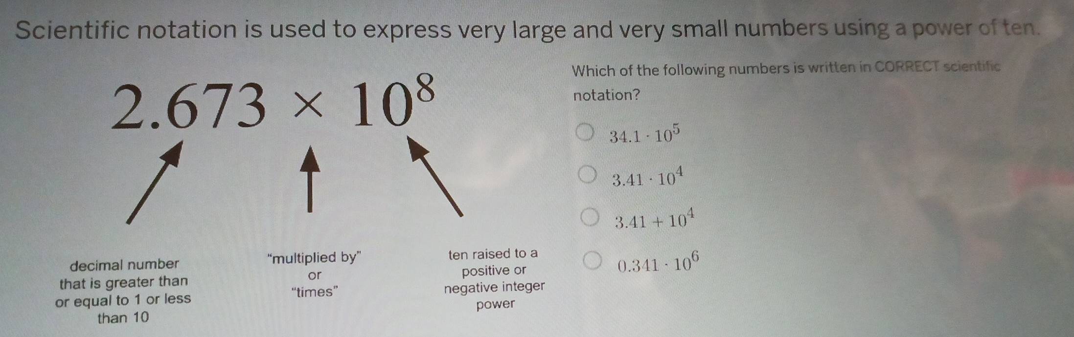 Scientific notation is used to express very large and very small numbers using a power of ten.
Which of the following numbers is written in CORRECT scientific
2.673* 10^8
notation?
34.1· 10^5
3.41· 10^4
3.41+10^4
decimal number “multiplied by” ten raised to a
or
0.341· 10^6
that is greater than positive or
“times”
or equal to 1 or less negative integer
power
than 10