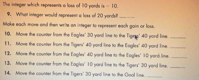 The integer which represents a loss of 10 yards is - 10. 
9. What integer would represent a loss of 20 yards?_ 
Make each move and then write an integer to represent each gain or loss. 
10. Move the counter from the Eagles' 30 yard line to the Tigers' 40 yard line._ 
11. Move the counter from the Tigers' 40 yard line to the Eagles' 40 yard line._ 
12. Move the counter from the Eagles' 40 yard line to the Eagles' 10 yard line._ 
13. Move the counter from the Eagles' 10 yard line to the Tigers' 30 yard line._ 
14. Move the counter from the Tigers' 30 yard line to the Goal line._