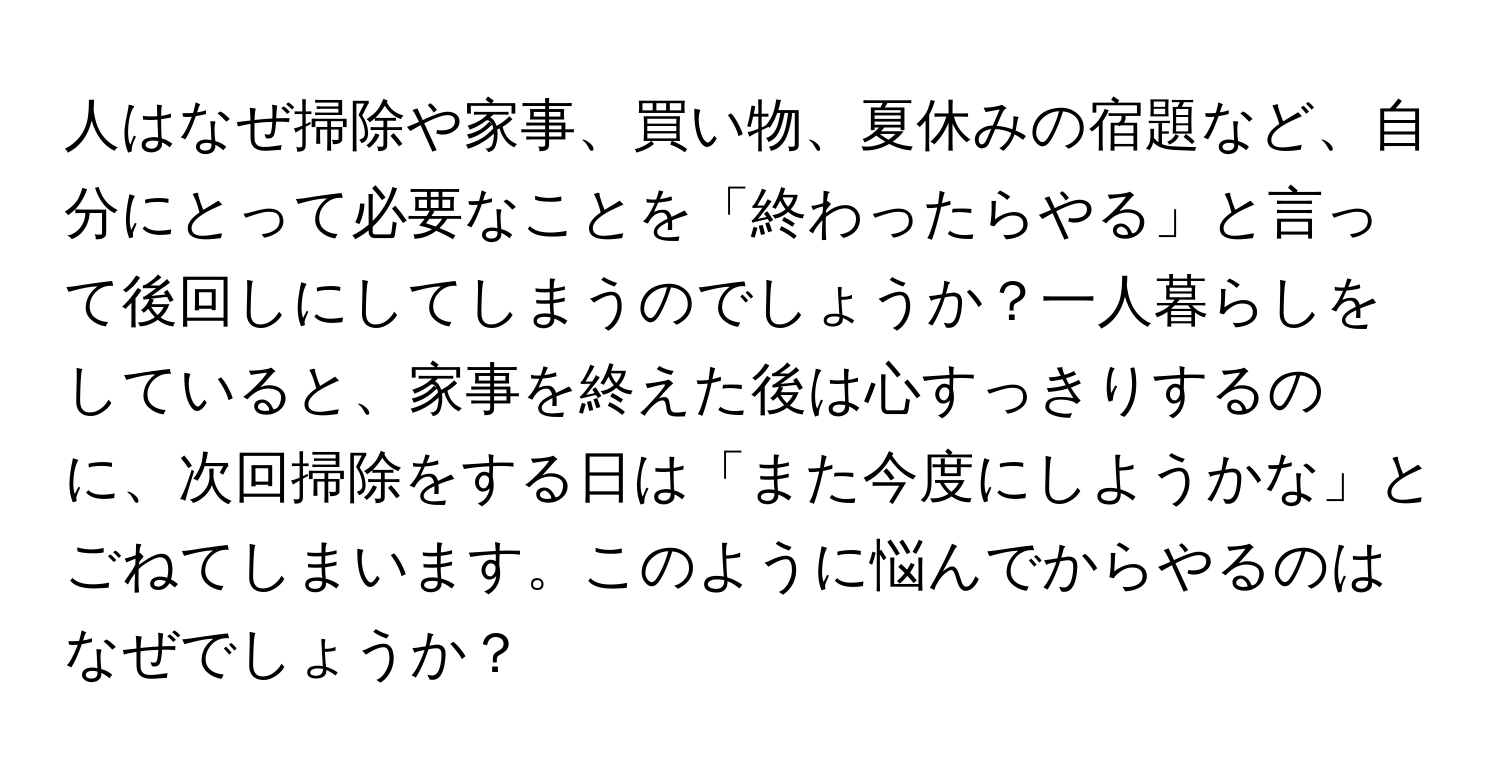 人はなぜ掃除や家事、買い物、夏休みの宿題など、自分にとって必要なことを「終わったらやる」と言って後回しにしてしまうのでしょうか？一人暮らしをしていると、家事を終えた後は心すっきりするのに、次回掃除をする日は「また今度にしようかな」とごねてしまいます。このように悩んでからやるのはなぜでしょうか？