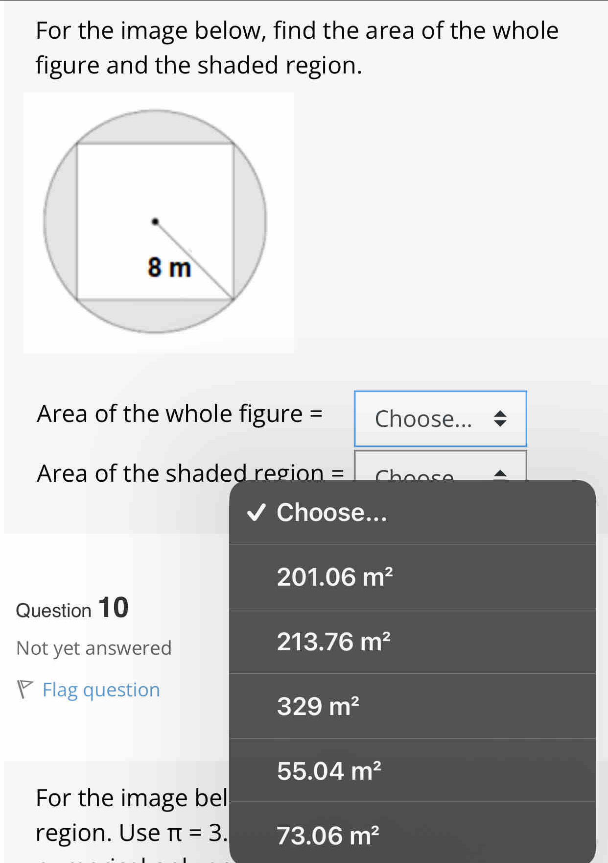 For the image below, find the area of the whole
figure and the shaded region.
Area of the whole figure = Choose...
Area of the shaded region =
Choose...
201.06m^2
Question 10
Not yet answered
213.76m^2
◤ Flag question
329m^2
55.04m^2
For the image bel
region. Use π =3. 73.06m^2