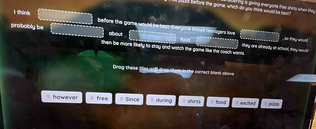 nsdering is giving everyone free shirts when they
e pizza before the game, which do you think would be best?
I think
before the game would be best. Everyone knows teenagers love , so they would
probably be about food.
then be more likely to stay and watch the game like the coach wants.
they are already at school, they would
Drag these tiles and drop them in the correct blank above
however free # Since :; during shirts food excited # pizza