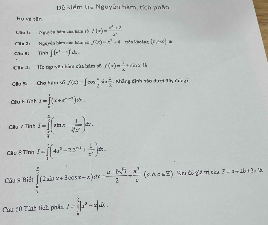 Đề kiểm tra Nguyên hàm, tích phân 
Họ và tên 
Câu 1: Nguyên hàm của hàm số f(x)= (x^4+2)/x^2 
Câu 2: Nguyên hàm của hàm số f(x)=x^2+4. trên khoảng (0;+∈fty ) là 
Câu 3: Tính ∈t (x^2-1)^3dx. 
Câu 4: Họ nguyên hàm của hàm số f(x)= 1/x +sin x1a
Câu 5: Cho hàm số f(x)=∈t cos  x/2 sin  x/2 . Khẳng định nào dưới đây đúng? 
Câu 6TinhI=∈tlimits _0^(1(x+e^-x-2))dx.
Cau7TinhI=∈tlimits _ π /6 ^ π /2 (sin x- 1/sqrt[3](x^2) )dx. 
Câu 8TinhI=∈tlimits _1^(2(4x^3)-2.3^(x+1)+ 1/x^2 )dx. 
Câu 9 Biết :∈tlimits _ π /3 ^ π /2 (2sin x+3cos x+x)dx= (a+bsqrt(3))/2 + π^2/c (a,b,c∈ Z). Khi đó giá trị của P=a+2b+3c là 
- 
Cau 10 Tính tích phân I=∈tlimits _0^(2|x^3)-x|dx.