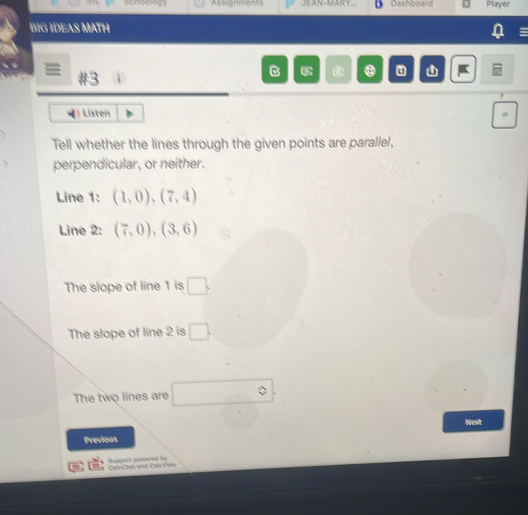 schoology Assignments JEAN-MARY... Dashboard Player 
BIG IDEAS MATH 
#3 
⑧ a 
Listen 
Tell whether the lines through the given points are parallel, 
perpendicular, or neither. 
Line 1: (1,0),(7,4)
Line 2: (7,0), (3,6)
The slope of line 1 is □. 
The slope of line 2 is □. 
The two lines are □ 
Next 
Previous 
Support powered by 
CalcChat and CalcView