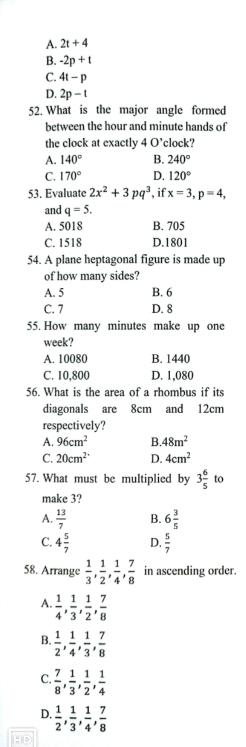 A. 2t+4
B. -2p+t
C. 4t-p
D. 2p-t
52. What is the major angle formed
between the hour and minute hands of
the clock at exactly 40' clock?
A. 140° B. 240°
C. 170° D. 120°
53. Evaluate 2x^2+3pq^3 , if x=3, p=4, 
and q=5.
A. 5018 B. 705
C. 1518 D. 1801
54. A plane heptagonal figure is made up
of how many sides?
A. 5 B. 6
C. 7 D. 8
55. How many minutes make up one
week?
A. 10080 B. 1440
C. 10,800 D. 1,080
56. What is the area of a rhombus if its
diagonals are 8cm and 12cm
respectively?
A. 96cm^2 B. 48m^2
C. 20cm^2 D. 4cm^2
57. What must be multiplied by 3 6/5  to
make 3?
A.  13/7  B. 6 3/5 
C. 4 5/7  D.  5/7 
58. Arrange  1/3 ,  1/2 ,  1/4 ,  7/8  in ascending order.
A.  1/4 ,  1/3 ,  1/2 ,  7/8 
B.  1/2 ,  1/4 ,  1/3 ,  7/8 
C.  7/8 ,  1/3 ,  1/2 ,  1/4 
D.  1/2 ,  1/3 ,  1/4 ,  7/8 